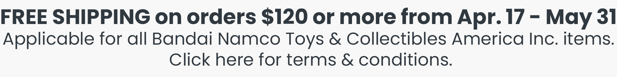 FREE SHIPPING on orders $120 or more from Apr. 16 - May 31. Applicable for all Bandai Namco Toys & Collectibles Inc. Items. Click here for terms & conditions.